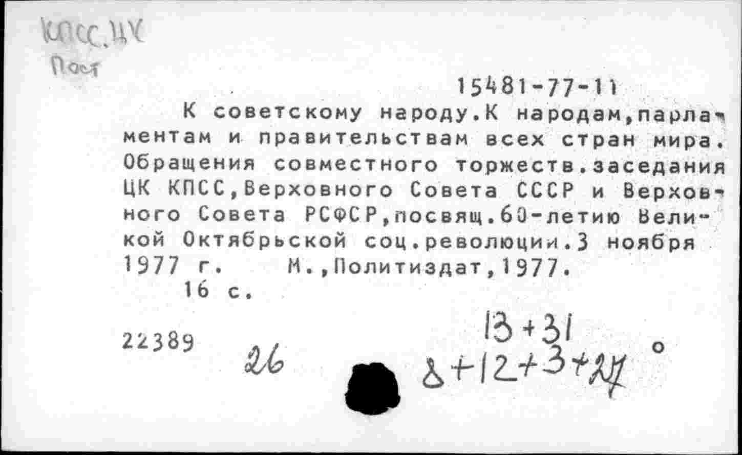 ﻿Пом
15^81-77-11
К советскому народу.К народам,парла-ментам и правительствам всех стран мира. Обращения совместного торжеств.заседания ЦК КПСС,Верховного Совета СССР и Верховного Совета РСФС Р , посвящ. 6'0-летию Великой Октябрьской соц.революции.3 ноября 1977 г. И.,Политиздат,1977.
1 Ь с.
2238а	..	+	о
А £>+-12.^^